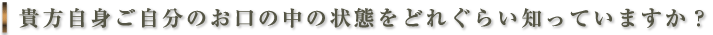 貴方自身ご自分のお口の中の状態をどれぐらい知っていますか？
