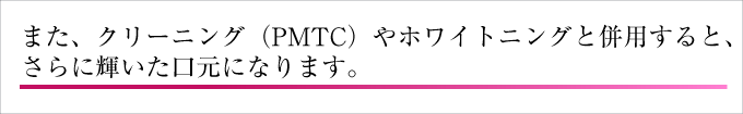 また、クリーニ ング(PMTC)やホワイトニングと併用すると、さらに輝いた口元になります。