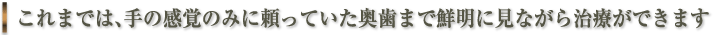これまでは、手の感覚のみに頼っていた奥歯まで鮮明に見ながら治療ができます