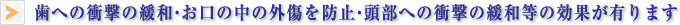 歯への衝撃の緩和・お口の中の外傷を防止・頭部への衝撃の緩和等の効果が有ります