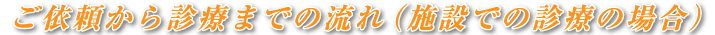 ご依頼から診療までの流れ（施設での診療の場合）