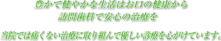 豊かで健やかな生活はお口の健康から訪問歯科で安心の治療を当院では痛くない治療に取り組んで優しい診療を心がけています。