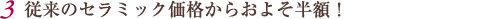 従来のセラミック価格からおよそ半額！